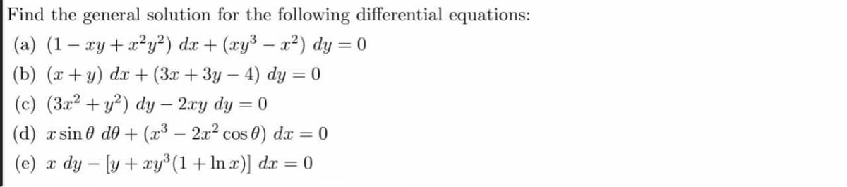 Find the general solution for the following differential equations:
(a) (1– xy+x?y²) dx + (xy³ – x²) dy = 0
(b) (x+y) dx + (3x + 3y – 4) dy = 0
(c) (3x² + y²) dy – 2xy dy = 0
(d) x sin 0 de + (x³ – 2x² cos 0) dx = 0
|
(e) x dy – [y + xy°(1+ln x)] dx = 0
