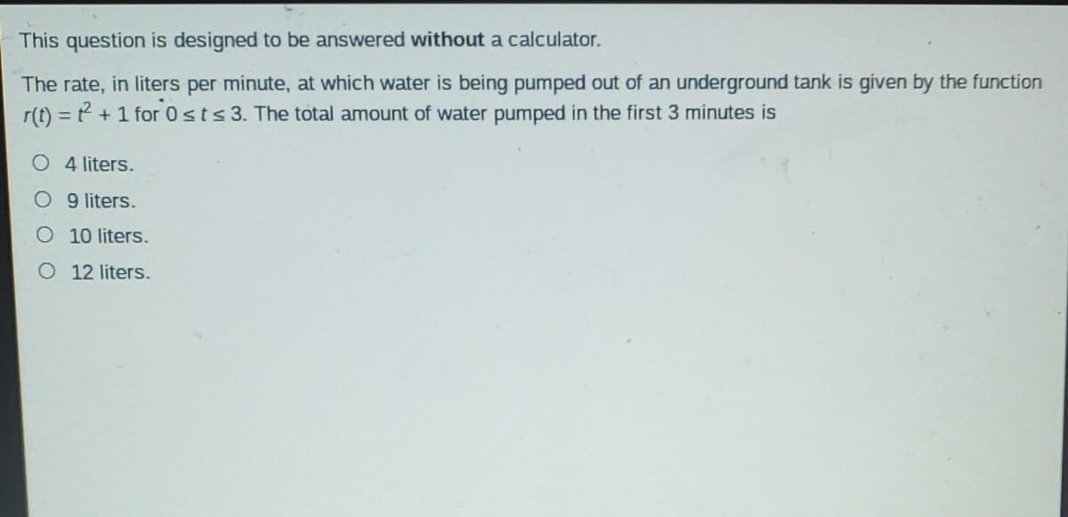 This question is designed to be answered without a calculator.
The rate, in liters per minute, at which water is being pumped out of an underground tank is given by the function
r(t) = ? + 1 for 0sts3. The total amount of water pumped in the first 3 minutes is
%3D
O 4 liters.
O 9 liters.
O 10 liters.
O 12 liters.
