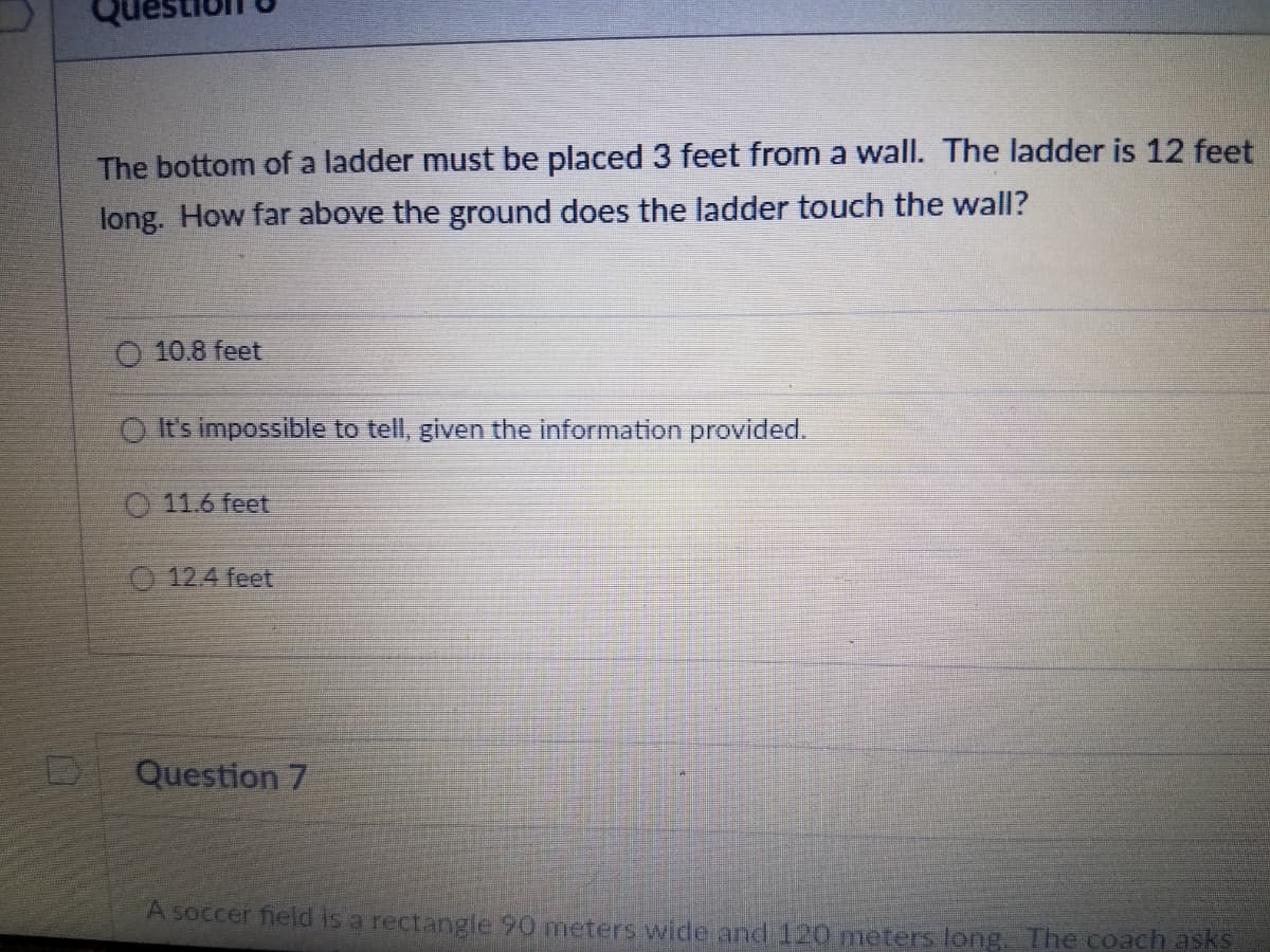 The bottom of a ladder must be placed 3 feet from a wall. The ladder is 12 feet
long. How far above the ground does the ladder touch the wall?
O 10.8 feet
O It's impossible to tell, given the information provided.
11.6 feet
12.4 feet
Question 7
A soccer field is a rectangle 90 meters wide and 120 meters long. The coach asks
