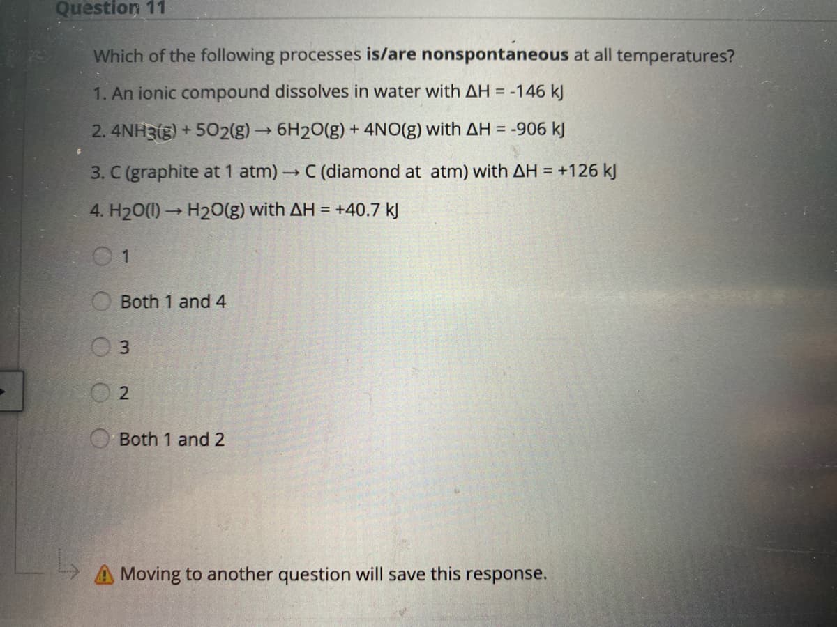 Question 11
Which of the following processes is/are nonspontaneous at all temperatures?
1. An ionic compound dissolves in water with AH = -146 kJ
2. 4NH3(g) + 502(g)→6H20(g) + 4NO(g) with AH = -906 kJ
3. C (graphite at 1 atm) → C (diamond at atm) with AH = +126 kJ
4. H20(1)→ H20(g) with AH = +40.7 kJ
Both 1 and 4
Both 1 and 2
Moving to another question will save this response.

