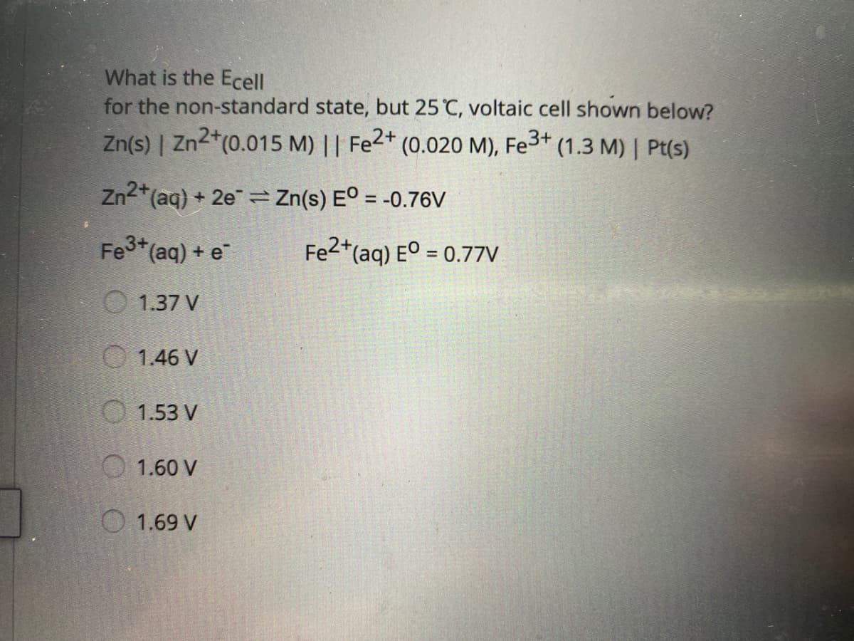 What is the Ecell
for the non-standard state, but 25 C, voltaic cell shown below?
Zn(s) | Zn2*(0.015 M) || Fe2+
(0.020 M),
Fe3+
(1.3 M) | Pt(s)
Zn2*(aq) + 2e Zn(s) E° = -0.76V
Fet(aq) + e
Fe2*(aq) E° = 0.77V
1.37 V
O 1.46 V
O 1.53 V
O 1.60 V
O 1.69 V
