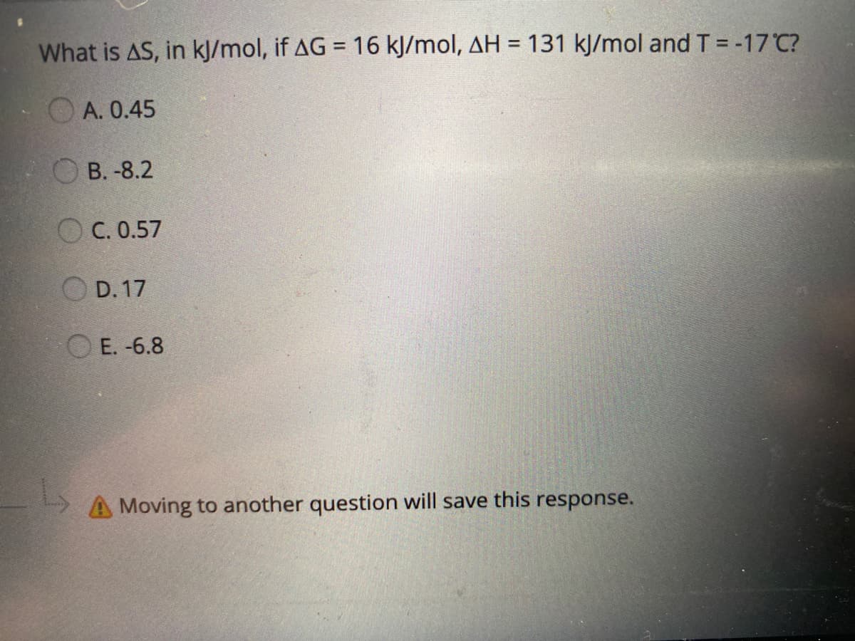 What is AS, in kJ/mol, if AG = 16 kJ/mol, AH = 131 kJ/mol and T=-17 C?
%3D
A. 0.45
В. -8.2
O C. 0.57
D. 17
O E. -6.8
A Moving to another question will save this response.
