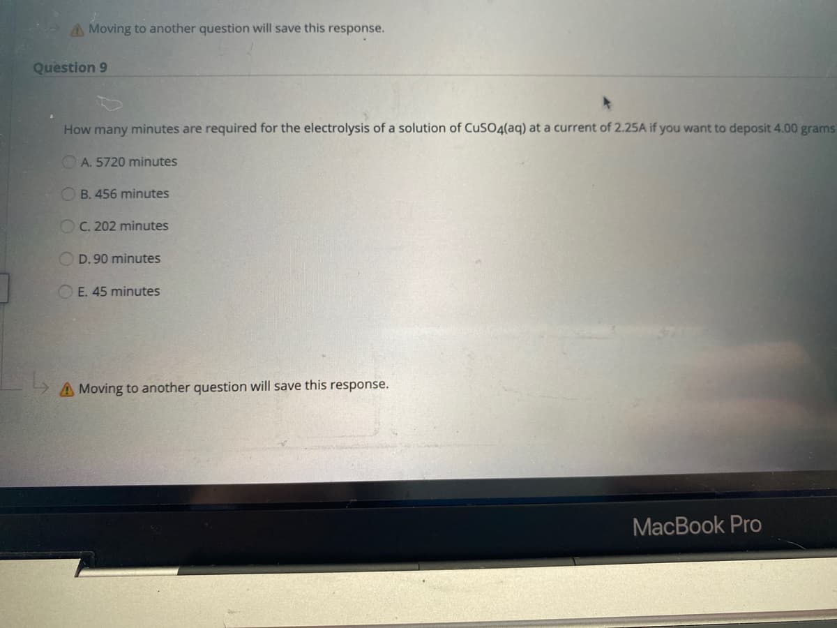 A Moving to another question will save this response.
Question 9
How many minutes are required for the electrolysis of a solution of CuSO4(aq) at a current of 2.25A if you want to deposit 4.00 grams
A. 5720 minutes
OB. 456 minutes
OC. 202 minutes
D. 90 minutes
O E. 45 minutes
A Moving to another question will save this response.
MacBook Pro
