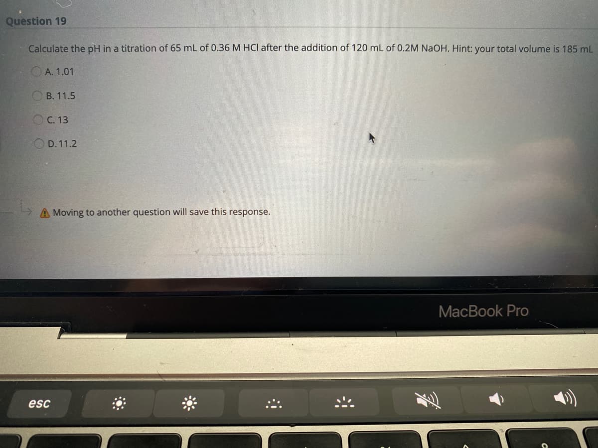 Question 19
Calculate the pH in a titration of 65 mL of 0.36 M HCI after the addition of 120 mL of 0.2M NaOH. Hint: your total volume is 185 mL
А. 1.01
В. 11.5
O C. 13
O D. 11.2
A Moving to another question will save this response.
МacВook Pro
esc
