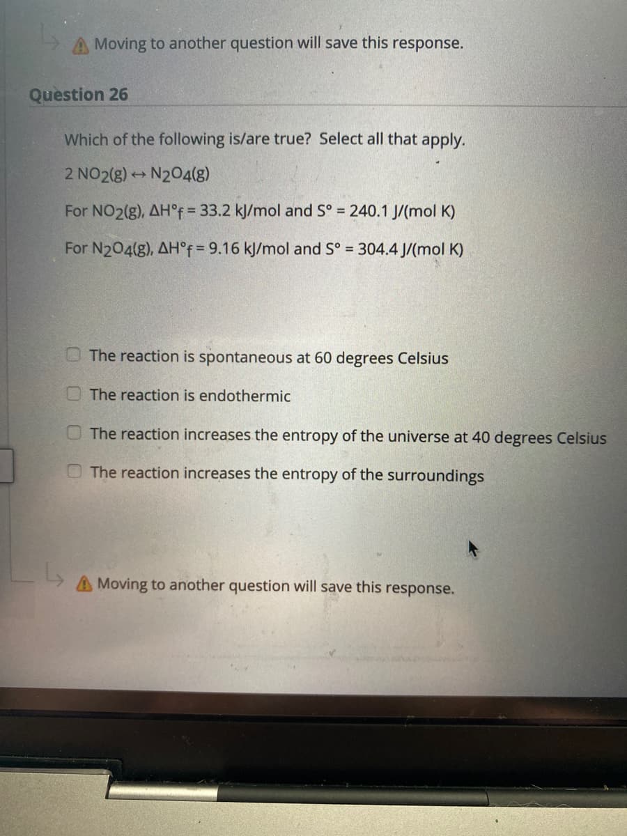 A Moving to another question will save this response.
Question 26
Which of the following is/are true? Select all that apply.
2 NO2(8) N204(g)
For NO2(g), AH°F = 33.2 kJ/mol and S° = 240.1 J/(mol K)
For N204(g), AH°f = 9.16 kJ/mol and S° = 304.4 J/(mol K)
The reaction is spontaneous at 60 degrees Celsius
The reaction is endothermic
The reaction increases the entropy of the universe at 40 degrees Celsius
The reaction increases the entropy of the surroundings
A Moving to another question will save this response.
