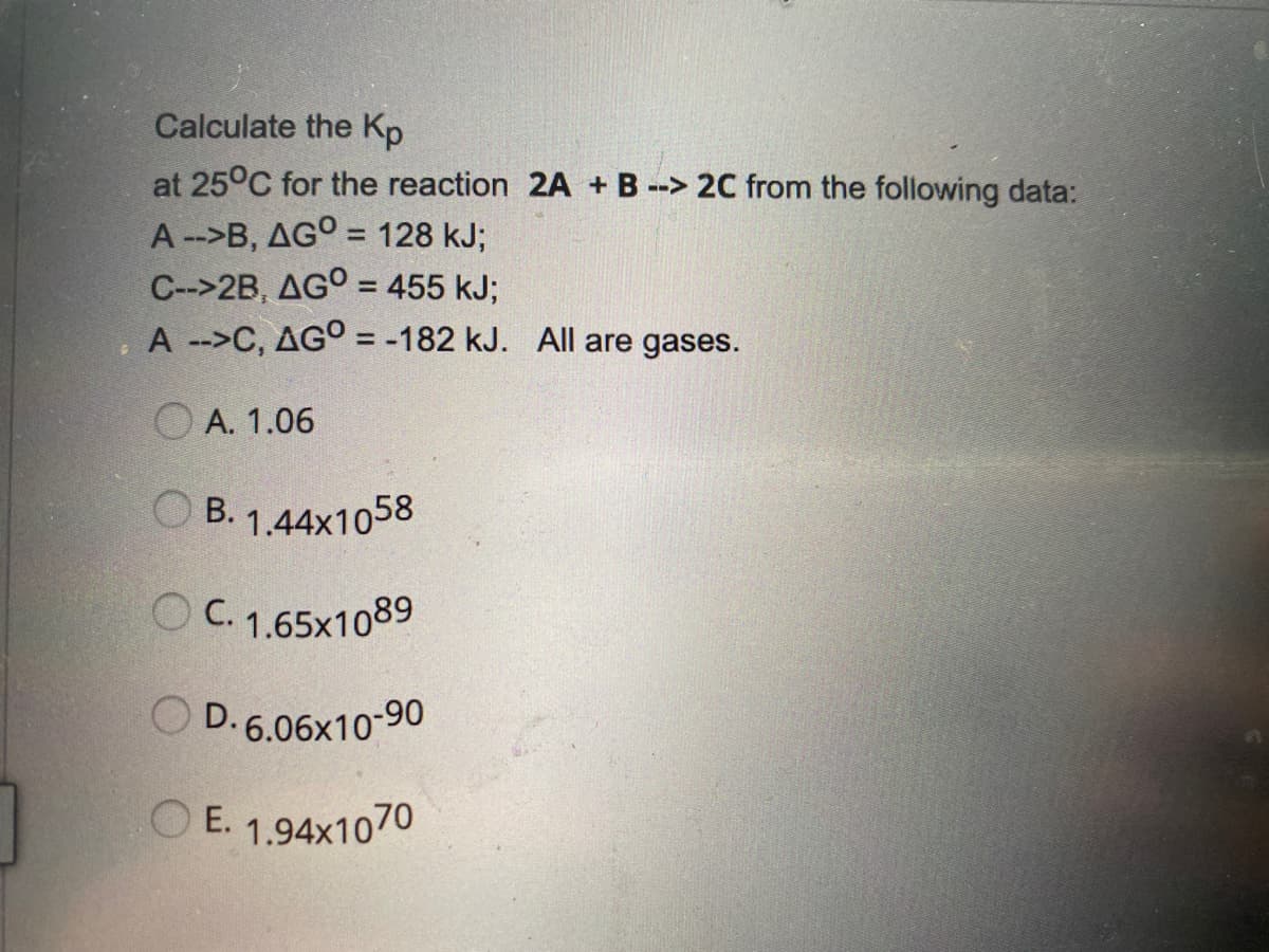 Calculate the Kp
at 25°C for the reaction 2A + B --> 2C from the following data:
A-->B, AGO = 128 kJ;
%3D
C-->2B, AGO = 455 kJ;
A -->C, AGO = -182 kJ. All are gases.
%3D
O A. 1.06
B. 1,44x1058
O C. 1.65x1089
O D. 6.06x10-90
O
E. 1.94x1070
