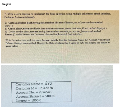 Use java
7. Write a Java Program to implement the bank operation using Multiple Inheritance (Bank Interface,
Customer & Account classes).
a) Crete an Interface Bank having data members like rate of interest, no of years and use method
show ()
b) Crete a class Customer with the data members customer name, customer_id and method display ( )
c) Create another class Account having data members account_no, account balance and method
interest () which Extends the Customer class and implemented Bank interface.
Write the tester class with the name Account details. Pass the Customer Name, ID, Account Number and
Balance through main method. Display the Rate of interest for 3 years @ 12% and display the output as
given below
Customer Name = XYZ
Customer Id= 12345678
Account No. 9876543
Account Balance = 5000.0
Interest 1800.0