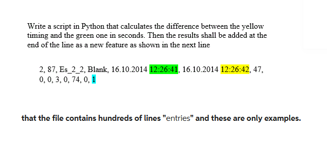 Write a script in Python that calculates the difference between the yellow
timing and the green one in seconds. Then the results shall be added at the
end of the line as a new feature as shown in the next line
2, 87, Es_2_2, Blank, 16.10.2014 12:26:41, 16.10.2014 12:26:42, 47,
0, 0, 3, 0, 74, 0, 1
that the file contains hundreds of lines "entries" and these are only examples.