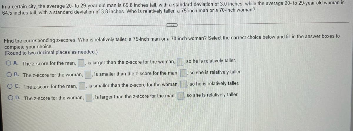 In a certain city, the average 20- to 29-year old man is 69.8 inches tall, with a standard deviation of 3.0 inches, while the average 20- to 29-year old woman is
64.5 inches tall, with a standard deviation of 3.8 inches. Who is relatively taller, a 75-inch man or a 70-inch woman?
Find the corresponding z-scores. Who is relatively taller, a 75-inch man or a 70-inch woman? Select the correct choice below and fill in the answer boxes to
complete your choice.
(Round to two decimal places as needed.)
O A. The z-score for the man,
is larger than the z-score for the woman,
so he is relatively taller.
is smaller than the z-score for the man,
so she is relatively taller.
O B. The z-score for the woman,
is smaller than the z-score for the woman,
so he is relatively taller.
O C. The z-score for the man,
is larger than the z-score for the man,
so she is relatively taller.
O D. The z-score for the woman,
