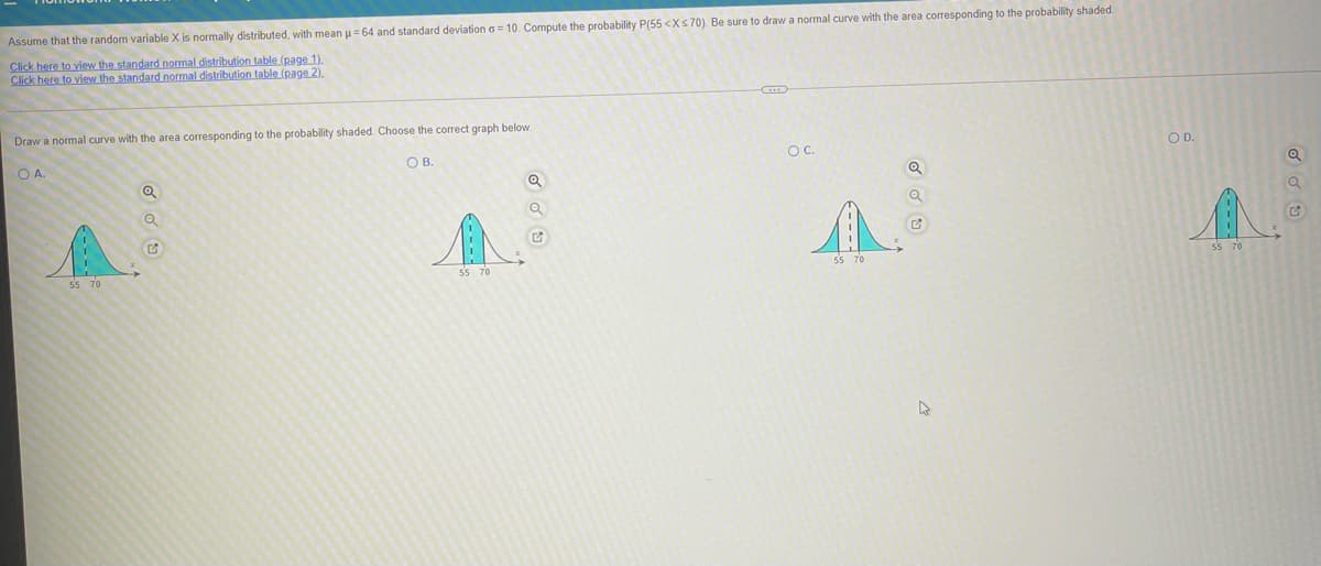 Assume that the random variable X is normally distributed, with mean u= 64 and standard deviation o = 10. Compute the probability P(55 <Xs70). Be sure to draw a normal curve with the area corresponding to the probability shaded.
Click here to view the standard normal distribution table (page 1).
Click here to view the standard normal distribution table (page 2).
Draw a normal curve with the area corresponding to the probability shaded. Choose the correct graph below.
OB.
OC.
OD.
OA.
55 70
55 70
55 70
