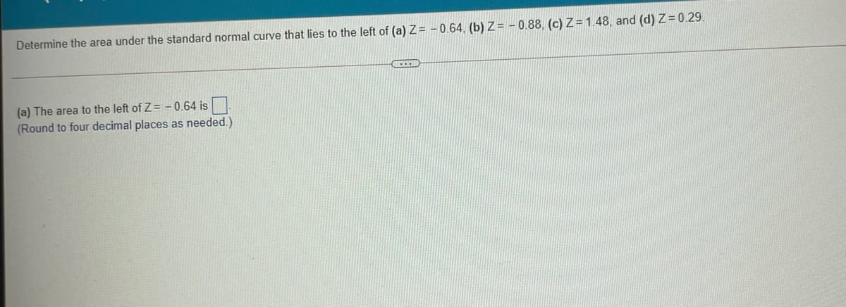 Determine the area under the standard normal curve that lies to the left of (a) Z = - 0.64, (b) Z = - 0,88, (c) Z = 1.48, and (d) Z= 0.29.
(a) The area to the left of Z= - 0.64 is
(Round to four decimal places as needed.)
