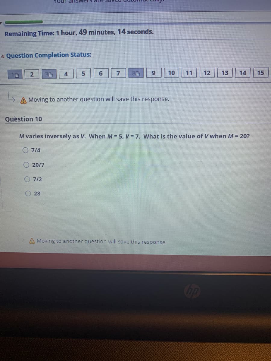 MSUP inOA
Remaining Time: 1 hour, 49 minutes, 14 seconds.
A Question Completion StatuS:
6
6.
10
11
12
13
14
15
3D
A Moving to another question will save this response.
Question 10
M varies inversely as V. When M = 5, V = 7. What is the value of V when M = 20?
O 714
20/7
7/2
28
A Moving to another question will save this response.
