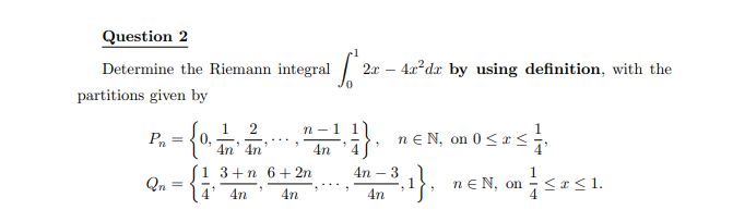 Question 2
Determine the Riemann integral
partitions given by
Pn
Qn
=
0,
1 2
4n' 4n
n -
4n
1 3+n 6+ 2n
4' 4n 4n
Lo
2
2x - 4x²dr by using definition, with the
7
n € N, on 0 ≤ x ≤ ¹/
4n - 3
4n
²,₁},
ne N, on ≤x≤1.