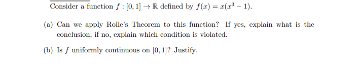 Consider a function f : [0, 1] → R defined by f(x) = x(x³ – 1).
(a) Can we apply Rolle's Theorem to this function? If yes, explain what is the
conclusion; if no, explain which condition is violated.
(b) Is f uniformly continuous on [0, 1]? Justify.