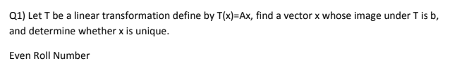 Q1) Let T be a linear transformation define by T(x)=Ax, find a vector x whose image under T is b,
and determine whether x is unique.
Even Roll Number
