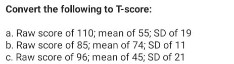 Convert the following to T-score:
a. Raw score of 110; mean of 55; SD of 19
b. Raw score of 85; mean of 74; SD of 11
c. Raw score of 96; mean of 45; SD of 21

