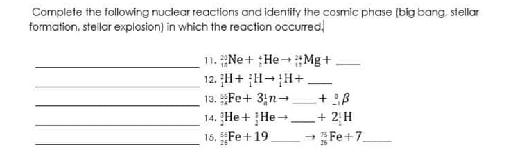 Complete the following nuclear reactions and identify the cosmic phase (big bang, stellar
formation, stellar explosion) in which the reaction occurred
11. Ne+ He Mg+
12. H+ H-H+
13. Fe+ 3;n- + B
14. He + He-.
26
+ 2;H
Fe +7
15. 5Fe+19
26
