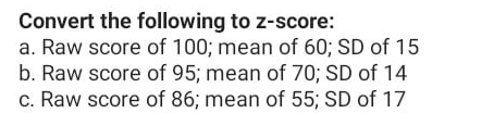 Convert the following to z-score:
a. Raw score of 100; mean of 60; SD of 15
b. Raw score of 95; mean of 70; SD of 14
c. Raw score of 86; mean of 55; SD of 17
