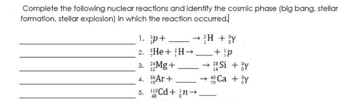 Complete the following nuclear reactions and identify the cosmic phase (big bang, stellar
formation, stellar explosion) in which the reaction occurred!
1. p+
2. He +H-
3. Mg+
- H + y
Si + Y
-
14
- ° Ca + Y
4. Ar+
5. Cd+ n-
20
48

