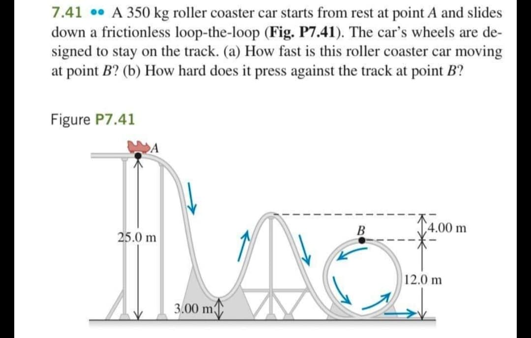 7.41 •• A 350 kg roller coaster car starts from rest at point A and slides
down a frictionless loop-the-loop (Fig. P7.41). The car's wheels are de-
signed to stay on the track. (a) How fast is this roller coaster car moving
at point B? (b) How hard does it press against the track at point B?
Figure P7.41
B
(4.00 m
25.0 m
12.0 m
3.00 m
