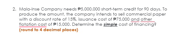 2. Mala-Inse Company needs P5,000,000 short-term credit for 90 days. To
produce the amount, the company intends to sell commercial paper
with a discount rate of 15%, issuance cost of P75,000 and other
flotation cost of P15,000. Determine the simple cost of financing?
(round to 4 decimal places)
