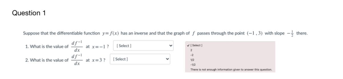 Question 1
Suppose that the differentiable function y=f(x) has an inverse and that the graph of ƒ passes through the point (-1,3) with slope - there.
df-l
[ Select ]
1. What is the value of
at x=-1?
V [Select ]
dx
1-SP
at x=3 ?
dx
-2
2. What is the value of
[ Select ]
1/2
-1/2
There is not enough information given to answer this question.
