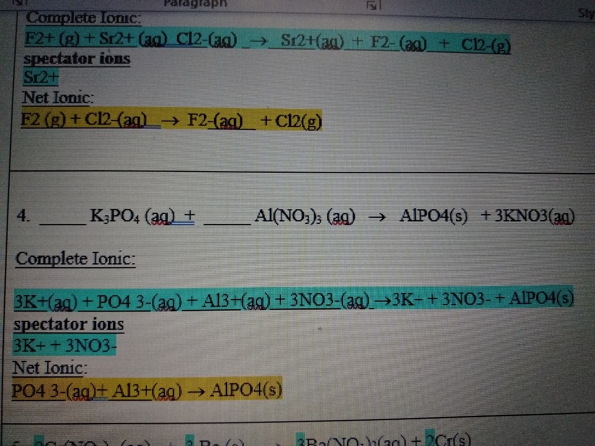 प्र्वद्य क.
Sty
Complete IonC:
F2+ (g) + Sr2+ (aq) Cl2-(ag)
spectator ions
Sr2+
Net Ionic:
F2 (g) + C12-(ag)→ F2-(ag)_+Cl2(g)
Sr2+(ag) + F2- (ag)+ C12-(E)
4.
K;PO, (ag) +
Al(NO,), (ag) AIPO4(s) +3KNO3(ag)
Complete Ionic:
BK+(ag)+ PO4 3-(ag) + Al3Eaq)_+ 3NO3-(ag)→3K- +3NO3-+ AIPO4(s)
spectator ions
3K+ +3NO3-
Net Ionic:
PO4 3-(aq)+ Al3+(ag) → AIPO4(s)
PB2NO.han) +2Cs)
