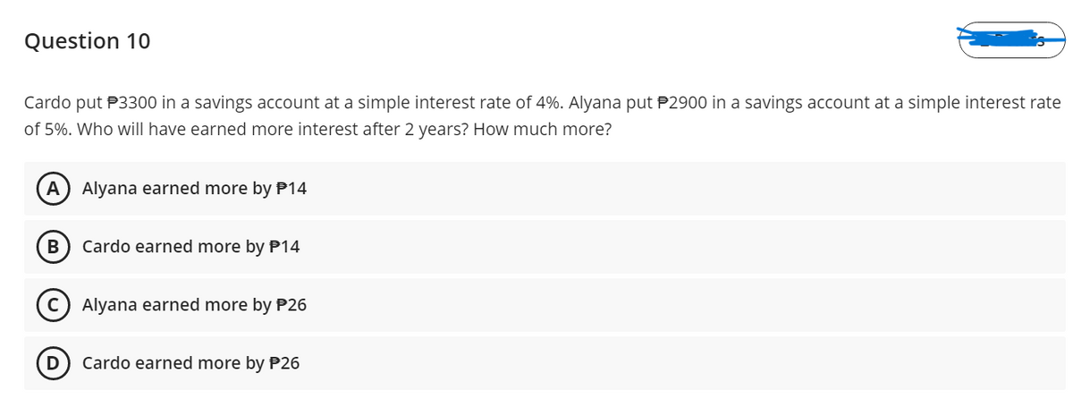 Question 10
Cardo put P3300 in a savings account at a simple interest rate of 4%. Alyana put P2900 in a savings account at a simple interest rate
of 5%. Who will have earned more interest after 2 years? How much more?
A) Alyana earned more by P14
Cardo earned more by P14
Alyana earned more by P26
Cardo earned more by P26
