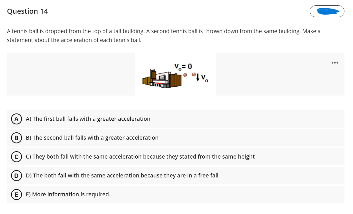 Question 14
A tennis ball is dropped from the top of a tall building. A second tennis ball is thrown down from the same building. Make a
statement about the acceleration of each tennis ball.
...
V.= 0
V.
A
A) The first ball falls with a greater acceleration
B) The second ball falls with a greater acceleration
C) They both fall with the same acceleration because they stated from the same height
D
D) The both fall with the same acceleration because they are in a free fall
E
E) More information is required
