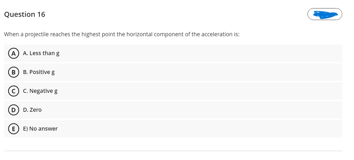Question 16
When a projectile reaches the highest point the horizontal component of the acceleration is:
A
A. Less thang
B. Positive g
C. Negative g
D. Zero
E) No answer
