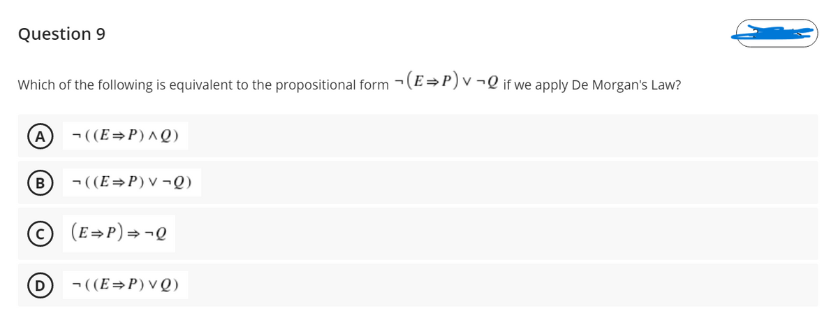 Question 9
Which of the following is equivalent to the propositional form -(E→P)v¬Q if we apply De Morgan's Law?
A
- ((E=P)^Q)
В
- ((E=P)V¬Q)
(E=P)=¬Q
- ((E=P)vQ)
