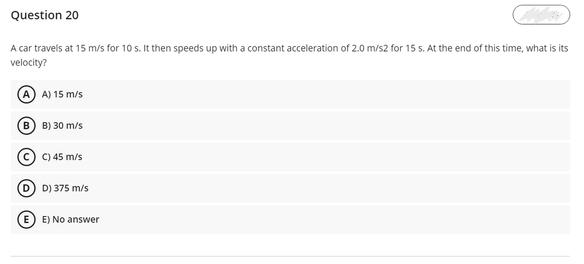 Question 20
A car travels at 15 m/s for 10 s. It then speeds up with a constant acceleration of 2.0 m/s2 for 15 S. At the end of this time, what is its
velocity?
А
A) 15 m/s
В
B) 30 m/s
C) 45 m/s
D) 375 m/s
E
E) No answer
