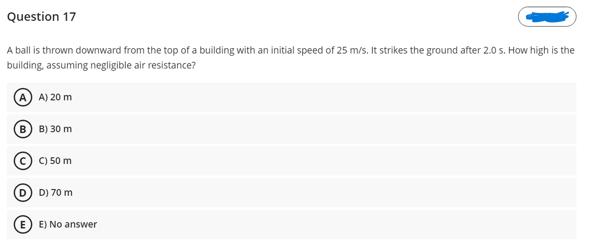 Question 17
A ball is thrown downward from the top of a building with an initial speed of 25 m/s. It strikes the ground after 2.0 s. How high is the
building, assuming negligible air resistance?
A
A) 20 m
В
B) 30 m
C) 50 m
D) 70 m
E) No answer
