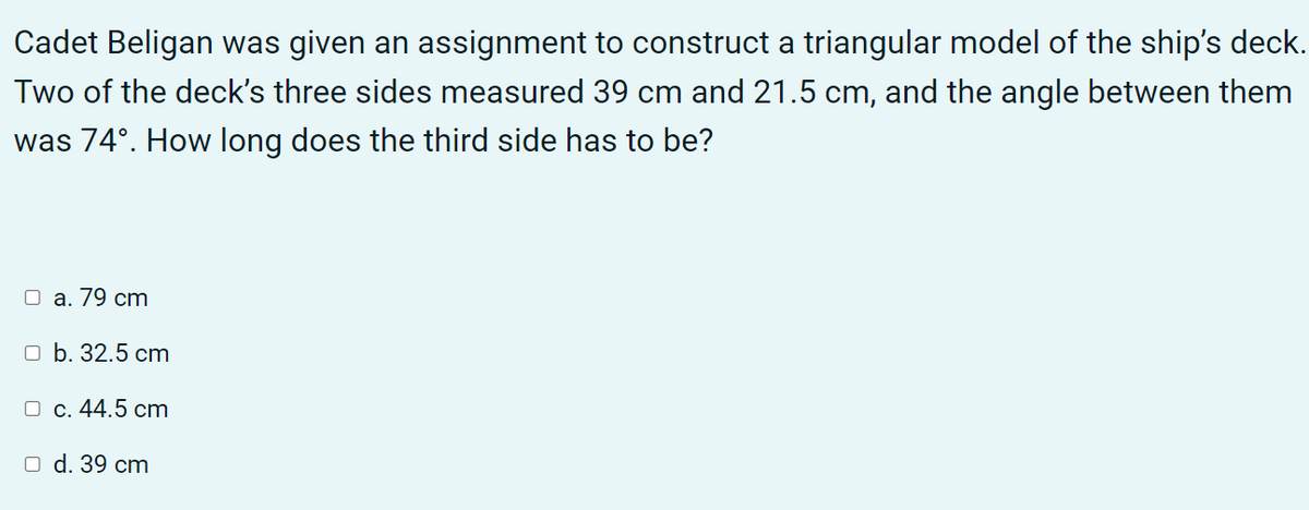 Cadet Beligan was given an assignment to construct a triangular model of the ship's deck.
Two of the deck's three sides measured 39 cm and 21.5 cm, and the angle between them
was 74°. How long does the third side has to be?
O a. 79 cm
оb. 32.5 ст
О с. 44.5 ст
O d. 39 cm
