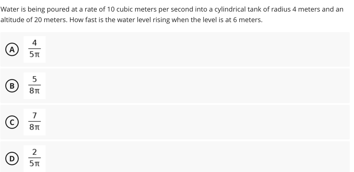 Water is being poured at a rate of 10 cubic meters per second into a cylindrical tank of radius 4 meters and an
altitude of 20 meters. How fast is the water level rising when the level is at 6 meters.
4
5
7
2
D
