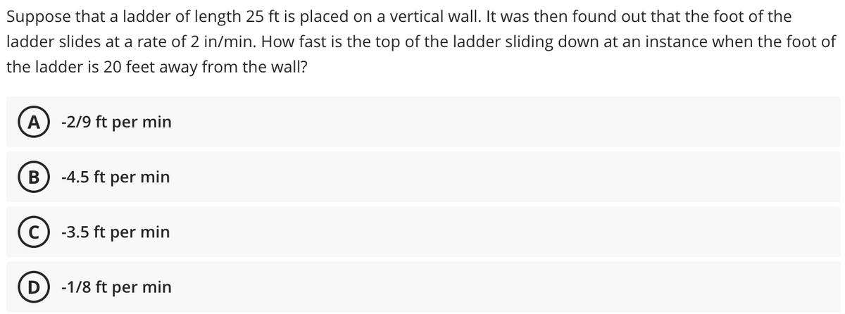 Suppose that a ladder of length 25 ft is placed on a vertical wall. It was then found out that the foot of the
ladder slides at a rate of 2 in/min. How fast is the top of the ladder sliding down at an instance when the foot of
the ladder is 20 feet away from the wall?
-2/9 ft per min
В
-4.5 ft per min
C) -3.5 ft per min
D) -1/8 ft per min
