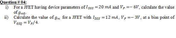 Question # 04:
i) For a JFET having device parameters of I pss = 20 mA and Vp =- 6V, calculate the value
of gmo-
ii) Calculate the value of gm for a JFET with Ipss =12 mA, Vp =- 3V, at a bias point of
VGsQ = VP/4.
