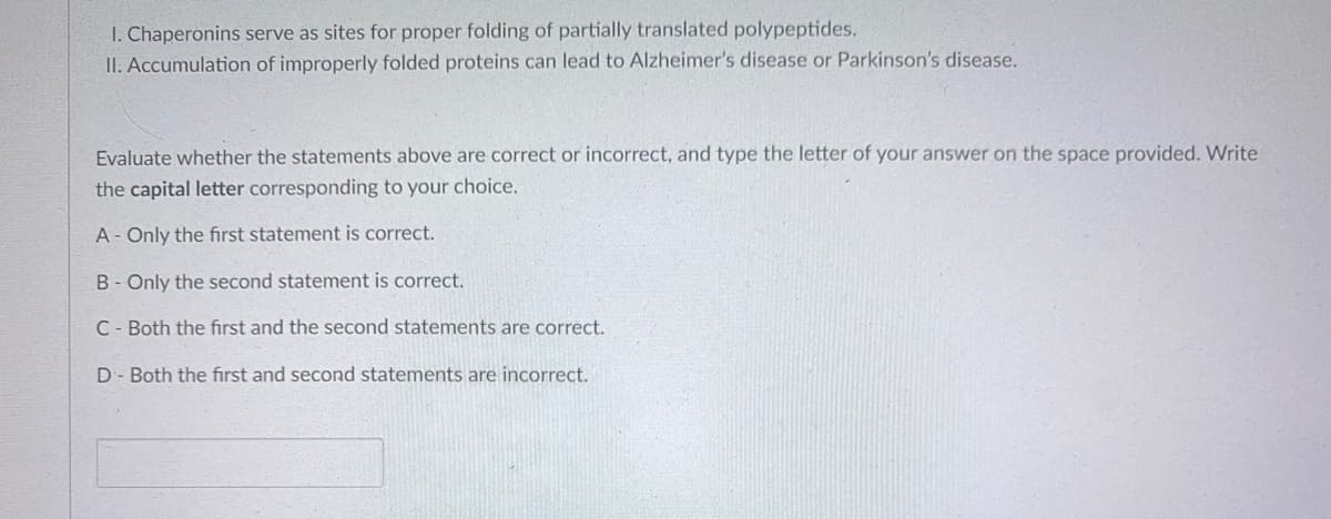 I. Chaperonins serve as sites for proper folding of partially translated polypeptides.
II. Accumulation of improperly folded proteins can lead to Alzheimer's disease or Parkinson's disease.
Evaluate whether the statements above are correct or incorrect, and type the letter of your answer on the space provided. Write
the capital letter corresponding to your choice.
A- Only the first statement is correct.
B- Only the second statement is correct.
C- Both the first and the second statements are correct.
D- Both the first and second statements are incorrect.
