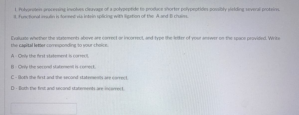 1. Polyprotein processing involves cleavage of a polypeptide to produce shorter polypeptides possibly yielding several proteins.
II. Functional insulin is formed via intein splicing with ligation of the A and B chains.
Evaluate whether the statements above are correct or incorrect, and type the letter of your answer on the space provided. Write
the capital letter corresponding to your choice.
A- Only the first statement is correct.
B - Only the second statement is correct.
C Both the first and the second statements are correct.
D- Both the first and second statements are incorrect.