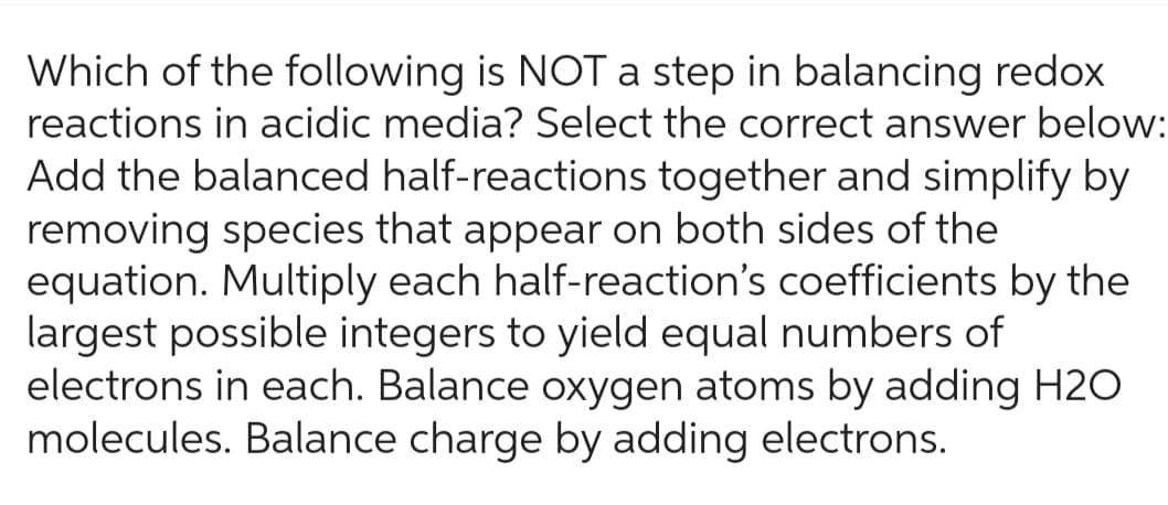 Which of the following is NOT a step in balancing redox
reactions in acidic media? Select the correct answer below:
Add the balanced half-reactions together and simplify by
removing species that appear on both sides of the
equation. Multiply each half-reaction's coefficients by the
largest possible integers to yield equal numbers of
electrons in each. Balance oxygen atoms by adding H2O
molecules. Balance charge by adding electrons.