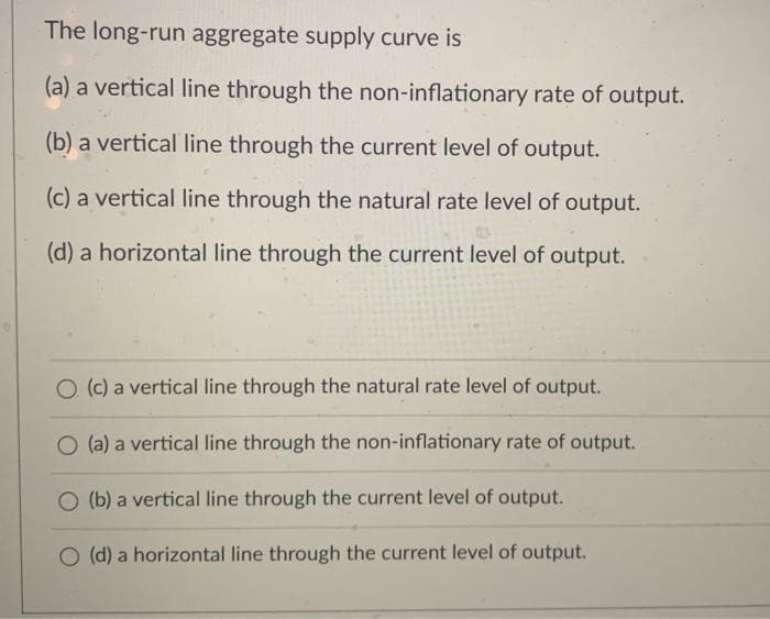 The long-run aggregate supply curve is
(a) a vertical line through the non-inflationary rate of output.
(b) a vertical line through the current level of output.
(c) a vertical line through the natural rate level of output.
(d) a horizontal line through the current level of output.
O (c) a vertical line through the natural rate level of output.
O (a) a vertical line through the non-inflationary rate of output.
O (b) a vertical line through the current level of output.
O (d) a horizontal line through the current level of output.