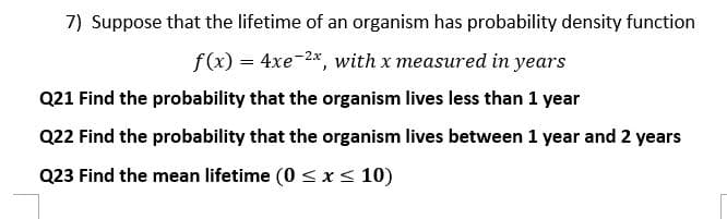 7) Suppose that the lifetime of an organism has probability density function
f(x) = 4xe-2*, with x measured in years
Q21 Find the probability that the organism lives less than 1 year
Q22 Find the probability that the organism lives between 1 year and 2 years
Q23 Find the mean lifetime (0 <x< 10)
