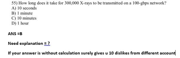 55) How long does it take for 300,000 X-rays to be transmitted on a 100-gbps network?
A) 10 seconds
B) I minute
C) 10 minutes
D) I hour
ANS =B
Need explanation a?
If your answer is without calculation surely gives u 10 dislikes from different account
