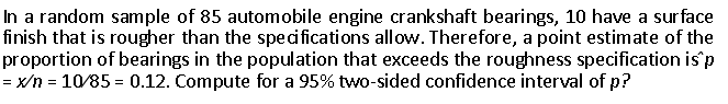 In a random sample of 85 automobile engine crankshaft bearings, 10 have a surface
finish that is rougher than the speci fications allow. Therefore, a point estimate of the
proportion of bearings in the population that exceeds the roughness specification is p
= x/n = 10/85 = 0.12. Compute for a 95% two-sided confidence interval of p?
