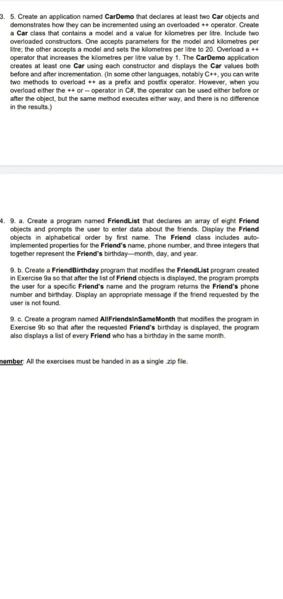 3. 5. Create an application named CarDemo that declares at least two Car objects and
demonstrates how they can be incremented using an overloaded ++ operator. Create
Car class that contains a model and a value for kilometres per litre. Include two
overloaded constructors. One accepts parameters for the model and kilometres per
litre; the other accepts a model and sets the kilometres per litre to 20. Overload a ++
operator that increases the kilometres per litre value by 1. The CarDemo
creates at least one Car using each constructor and displays the Car values both
before and after incrementation. (In some other languages, notably C++, you can write
two methods to overload ++ as a prefix and postfix operator. However, when you
overload either the ++ or - operator in C#, the operator can be used either before or
after the object, but the same method executes either way, and there is no difference
in the results.)
The
application
4. 9. a. Create a program named FriendList that declares an array of eight Friend
objects and prompts the user to enter data about the friends. Display the Friend
objects in alphabetical order by first name. The Friend class includes auto-
implemented properties for the Friend's name, phone number, and three integers that
together represent the Friend's birthday-month, day, and year.
9. b. Create a FriendBirthday program that modifies the FriendList program created
in Exercise 9a so that after the list of Friend objects is displayed, the program prompts
the user for a specific Friend's name and the program returns the Friend's phone
number and birthday. Display an appropriate message if the friend requested by the
user is not found.
9. c. Create a program named AIIFriendsInSameMonth that modifies the program in
Exercise 9b so that after the requested Friend's birthday is displayed, the program
also displays a list of every Friend who has a birthday in the same month.
nember: All the exercises must be handed in as a single .zip file.

