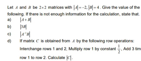 Let A and B be 2x2 matrices with |4| =-2, |B|= 4. Give the value of the
following. If there is not enough information for the calculation, state that.
a)
|A+ B|
b)
|3B|
c)
If matrix C is obtained from A by the following row operations:
Interchange rows 1 and 2, Multiply row 1 by constant , Add 3 tim
d)
row 1 to row 2. Calculate |C|.
