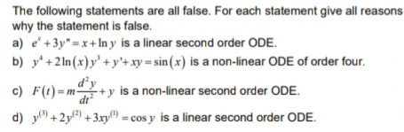 The following statements are all false. For each statement give all reasons
why the statement is false.
a) e'+3y" =x+ In y is a linear second order ODE.
b) y' +2 ln (x)y' + y'+ xy = sin(x) is a non-linear ODE of order four.
c) F(t)=m+y is a non-linear second order ODE.
d) y +2y) +3.xy) = cos y is a linear second order ODE.
dr
