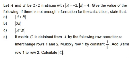 Let 4 and B be 2x2 matrices with |4| =-2, |B|= 4. Give the value of the
following. If there is not enough information for the calculation, state that.
a)
|4+ B|
b)
|3B|
c)
If matrix C is obtained from A by the following row operations:
Interchange rows 1 and 2, Multiply row 1 by constant , Add 3 time
d)
row 1 to row 2. Calculate |C|.

