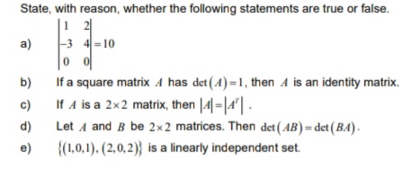 State, with reason, whether the following statements are true or false.
|1 2
|-3 4 =10
a)
If a square matrix A has det (4)=1, then A is an identity matrix.
If A is a 2x2 matrix, then |4|-|4'| -
Let A and B be 2×2 matrices. Then det (AB)= det(BA).
b)
c)
d)
e)
{(1,0,1). (2,0,2)} is a linearly independent set.
