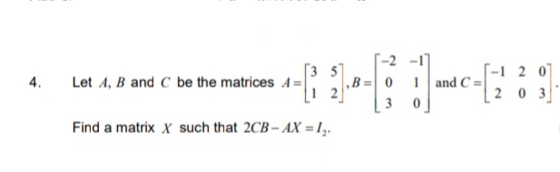 '-2 -1]
,B =0 1 and C =
| 3 0
T-1 2 0
203
[3 5]
4.
Let A, B and C be the matrices A=|
Find a matrix X such that 2CB- AX = 1,.

